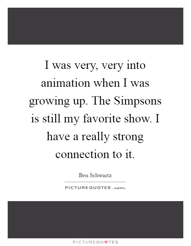 I was very, very into animation when I was growing up. The Simpsons is still my favorite show. I have a really strong connection to it Picture Quote #1