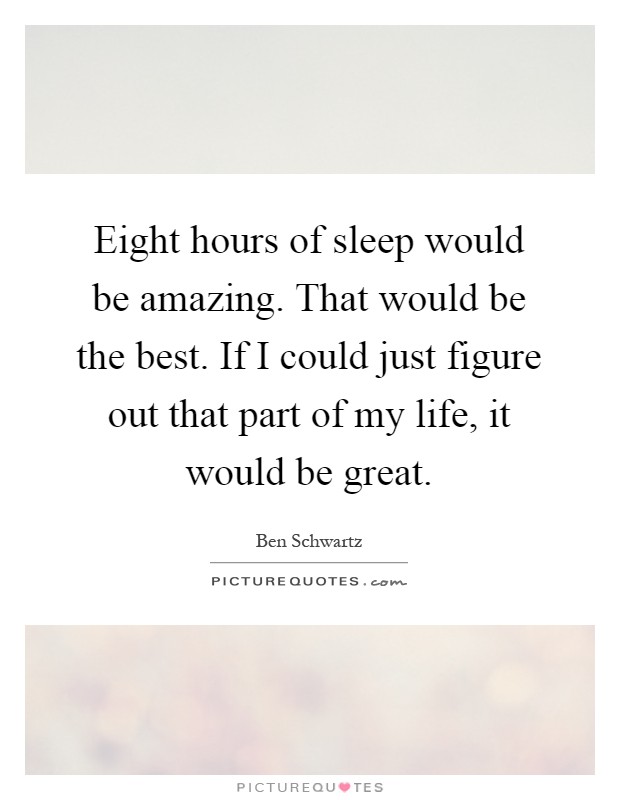 Eight hours of sleep would be amazing. That would be the best. If I could just figure out that part of my life, it would be great Picture Quote #1
