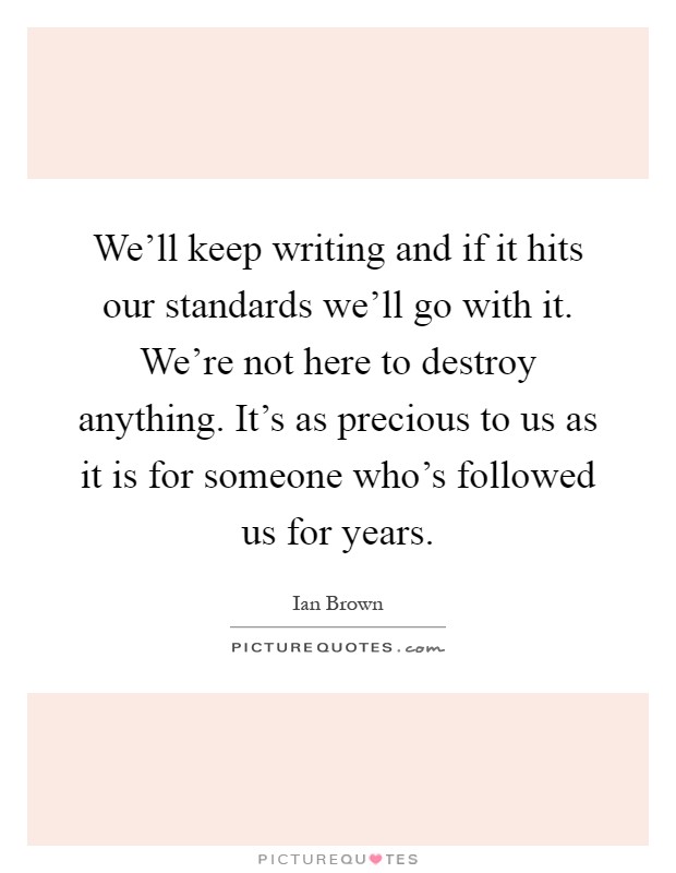 We'll keep writing and if it hits our standards we'll go with it. We're not here to destroy anything. It's as precious to us as it is for someone who's followed us for years Picture Quote #1