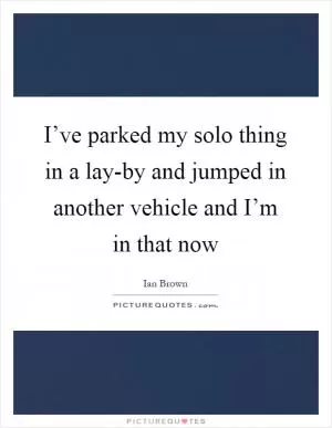 I’ve parked my solo thing in a lay-by and jumped in another vehicle and I’m in that now Picture Quote #1