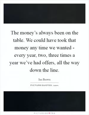 The money’s always been on the table. We could have took that money any time we wanted - every year, two, three times a year we’ve had offers, all the way down the line Picture Quote #1