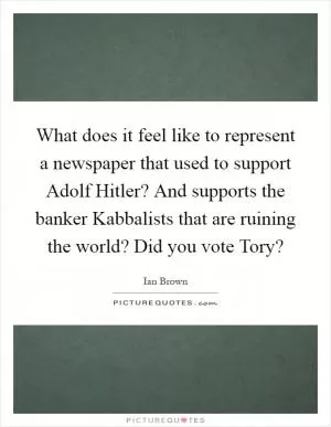 What does it feel like to represent a newspaper that used to support Adolf Hitler? And supports the banker Kabbalists that are ruining the world? Did you vote Tory? Picture Quote #1