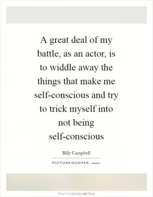 A great deal of my battle, as an actor, is to widdle away the things that make me self-conscious and try to trick myself into not being self-conscious Picture Quote #1