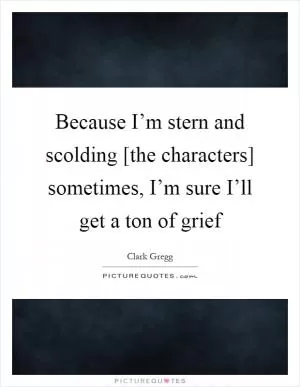 Because I’m stern and scolding [the characters] sometimes, I’m sure I’ll get a ton of grief Picture Quote #1