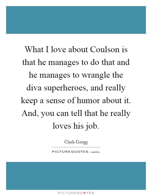 What I love about Coulson is that he manages to do that and he manages to wrangle the diva superheroes, and really keep a sense of humor about it. And, you can tell that he really loves his job Picture Quote #1