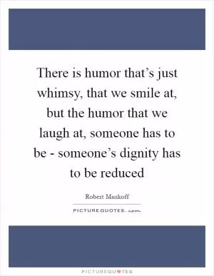 There is humor that’s just whimsy, that we smile at, but the humor that we laugh at, someone has to be - someone’s dignity has to be reduced Picture Quote #1