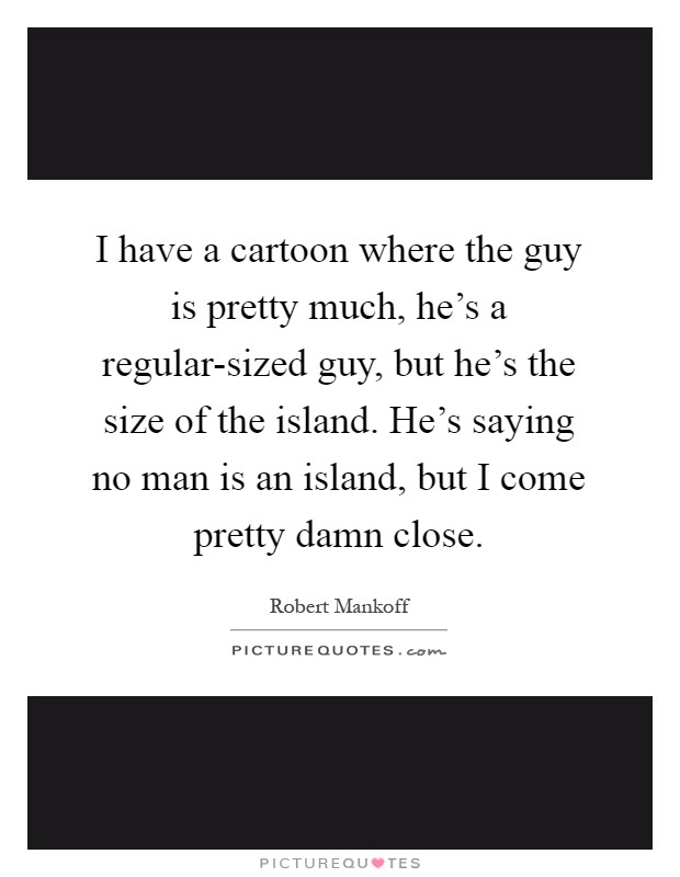 I have a cartoon where the guy is pretty much, he's a regular-sized guy, but he's the size of the island. He's saying no man is an island, but I come pretty damn close Picture Quote #1