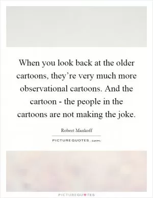 When you look back at the older cartoons, they’re very much more observational cartoons. And the cartoon - the people in the cartoons are not making the joke Picture Quote #1