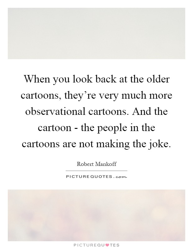 When you look back at the older cartoons, they're very much more observational cartoons. And the cartoon - the people in the cartoons are not making the joke Picture Quote #1
