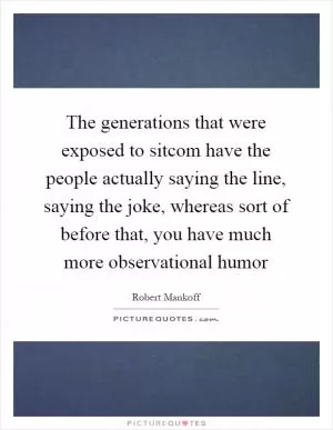 The generations that were exposed to sitcom have the people actually saying the line, saying the joke, whereas sort of before that, you have much more observational humor Picture Quote #1
