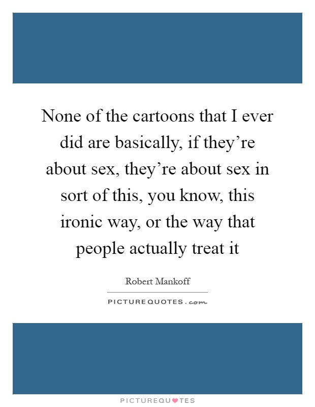 None of the cartoons that I ever did are basically, if they're about sex, they're about sex in sort of this, you know, this ironic way, or the way that people actually treat it Picture Quote #1