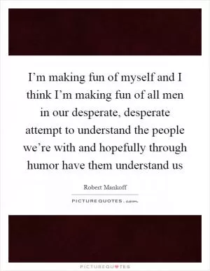 I’m making fun of myself and I think I’m making fun of all men in our desperate, desperate attempt to understand the people we’re with and hopefully through humor have them understand us Picture Quote #1