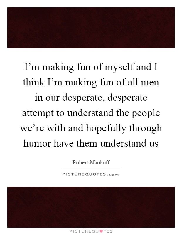 I'm making fun of myself and I think I'm making fun of all men in our desperate, desperate attempt to understand the people we're with and hopefully through humor have them understand us Picture Quote #1