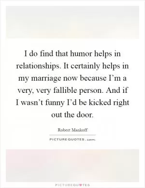 I do find that humor helps in relationships. It certainly helps in my marriage now because I’m a very, very fallible person. And if I wasn’t funny I’d be kicked right out the door Picture Quote #1