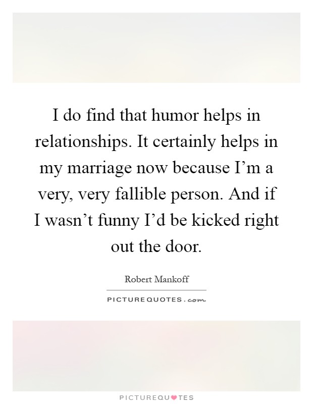 I do find that humor helps in relationships. It certainly helps in my marriage now because I'm a very, very fallible person. And if I wasn't funny I'd be kicked right out the door Picture Quote #1