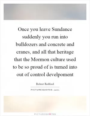 Once you leave Sundance suddenly you run into bulldozers and concrete and cranes, and all that heritage that the Mormon culture used to be so proud of is turned into out of control develpoment Picture Quote #1