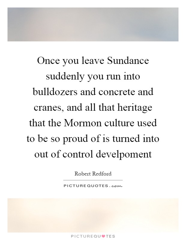 Once you leave Sundance suddenly you run into bulldozers and concrete and cranes, and all that heritage that the Mormon culture used to be so proud of is turned into out of control develpoment Picture Quote #1