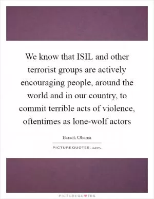We know that ISIL and other terrorist groups are actively encouraging people, around the world and in our country, to commit terrible acts of violence, oftentimes as lone-wolf actors Picture Quote #1