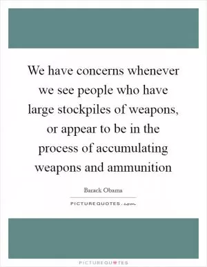 We have concerns whenever we see people who have large stockpiles of weapons, or appear to be in the process of accumulating weapons and ammunition Picture Quote #1