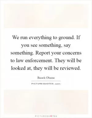 We run everything to ground. If you see something, say something. Report your concerns to law enforcement. They will be looked at, they will be reviewed Picture Quote #1