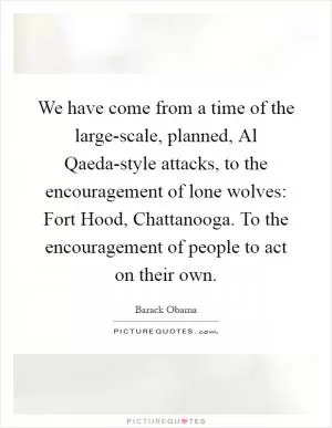 We have come from a time of the large-scale, planned, Al Qaeda-style attacks, to the encouragement of lone wolves: Fort Hood, Chattanooga. To the encouragement of people to act on their own Picture Quote #1