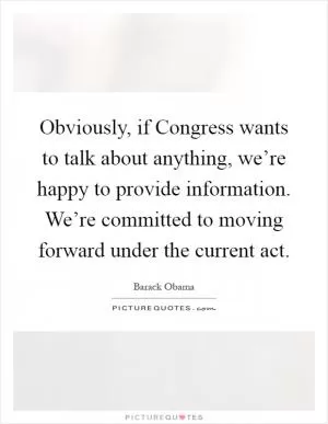 Obviously, if Congress wants to talk about anything, we’re happy to provide information. We’re committed to moving forward under the current act Picture Quote #1