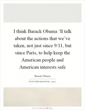 I think Barack Obama ‘ll talk about the actions that we’ve taken, not just since 9/11, but since Paris, to help keep the American people and American interests safe Picture Quote #1