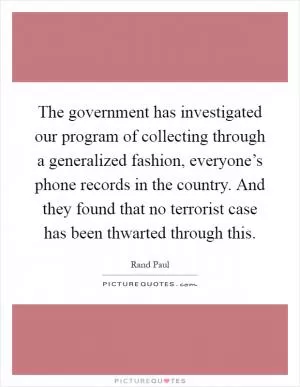 The government has investigated our program of collecting through a generalized fashion, everyone’s phone records in the country. And they found that no terrorist case has been thwarted through this Picture Quote #1