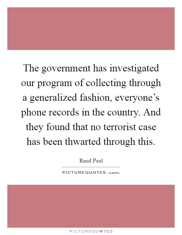 The government has investigated our program of collecting through a generalized fashion, everyone's phone records in the country. And they found that no terrorist case has been thwarted through this Picture Quote #1