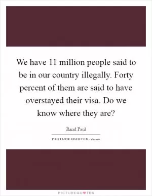 We have 11 million people said to be in our country illegally. Forty percent of them are said to have overstayed their visa. Do we know where they are? Picture Quote #1