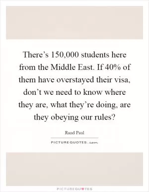 There’s 150,000 students here from the Middle East. If 40% of them have overstayed their visa, don’t we need to know where they are, what they’re doing, are they obeying our rules? Picture Quote #1