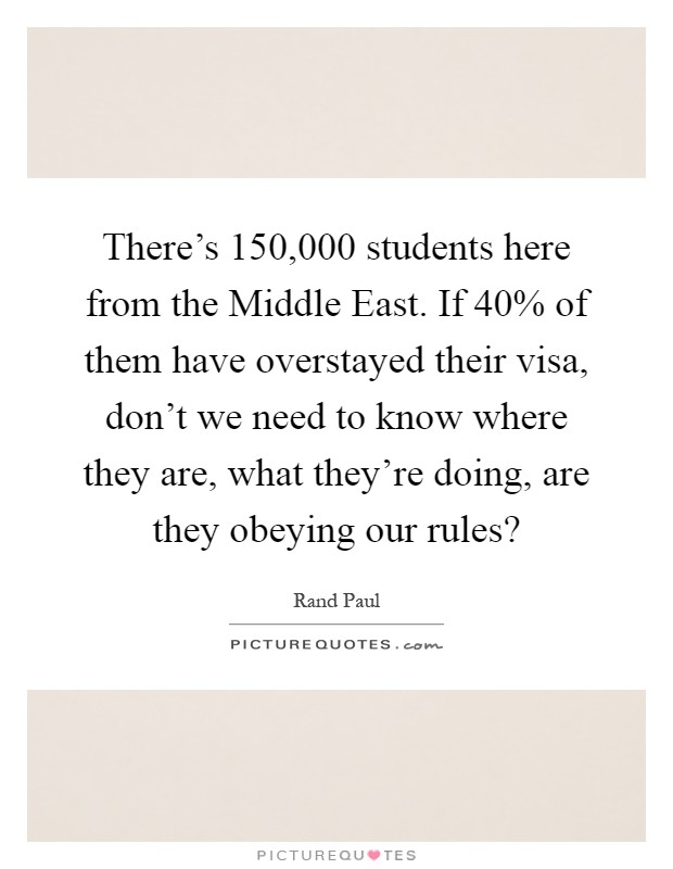 There's 150,000 students here from the Middle East. If 40% of them have overstayed their visa, don't we need to know where they are, what they're doing, are they obeying our rules? Picture Quote #1