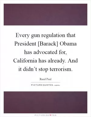Every gun regulation that President [Barack] Obama has advocated for, California has already. And it didn’t stop terrorism Picture Quote #1