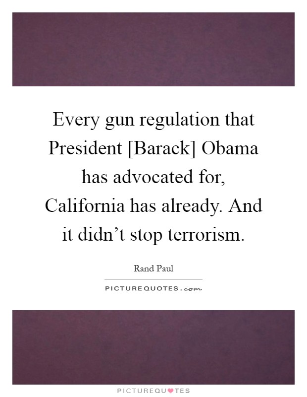 Every gun regulation that President [Barack] Obama has advocated for, California has already. And it didn't stop terrorism Picture Quote #1