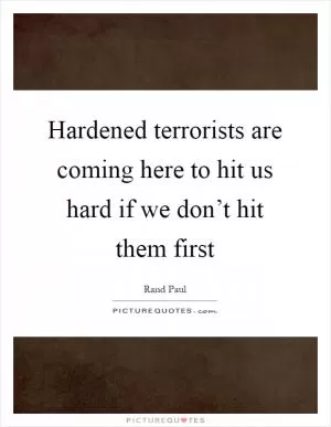 Hardened terrorists are coming here to hit us hard if we don’t hit them first Picture Quote #1
