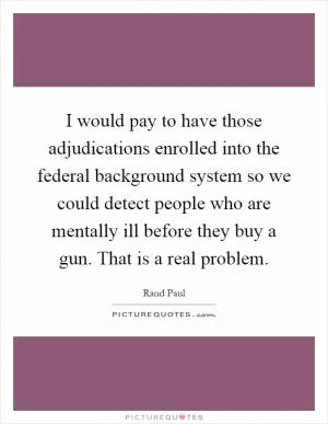 I would pay to have those adjudications enrolled into the federal background system so we could detect people who are mentally ill before they buy a gun. That is a real problem Picture Quote #1