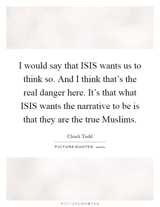I would say that ISIS wants us to think so. And I think that's the real danger here. It's that what ISIS wants the narrative to be is that they are the true Muslims Picture Quote #1
