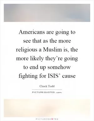 Americans are going to see that as the more religious a Muslim is, the more likely they’re going to end up somehow fighting for ISIS’ cause Picture Quote #1