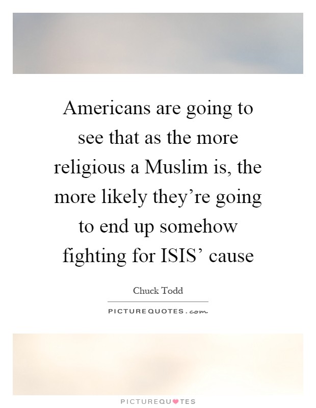 Americans are going to see that as the more religious a Muslim is, the more likely they're going to end up somehow fighting for ISIS' cause Picture Quote #1