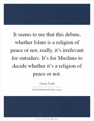 It seems to me that this debate, whether Islam is a religion of peace or not, really, it’s irrelevant for outsiders. It’s for Muslims to decide whether it’s a religion of peace or not Picture Quote #1