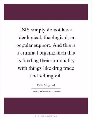 ISIS simply do not have ideological, theological, or popular support. And this is a criminal organization that is funding their criminality with things like drug trade and selling oil Picture Quote #1