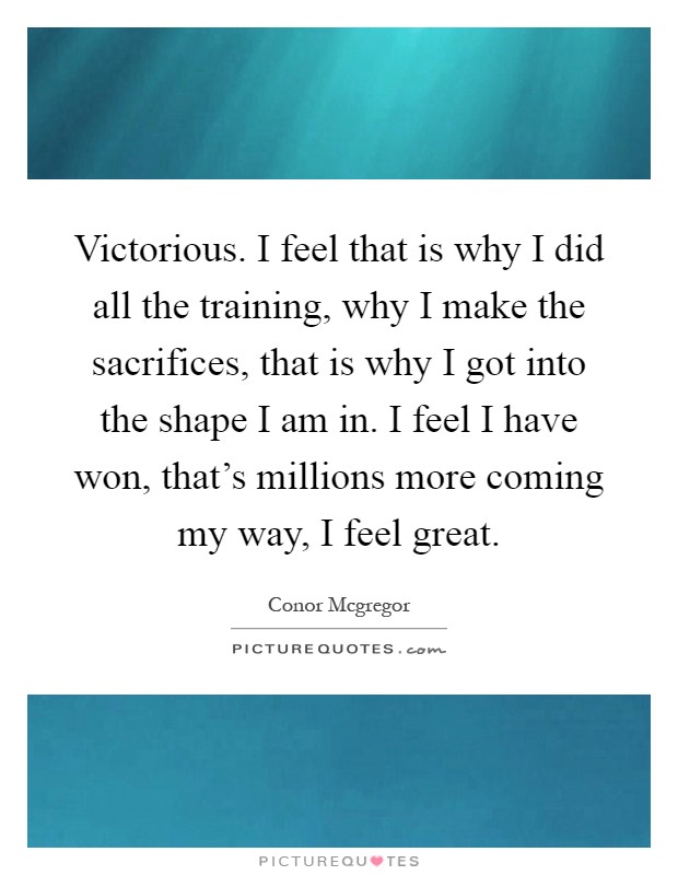 Victorious. I feel that is why I did all the training, why I make the sacrifices, that is why I got into the shape I am in. I feel I have won, that's millions more coming my way, I feel great Picture Quote #1