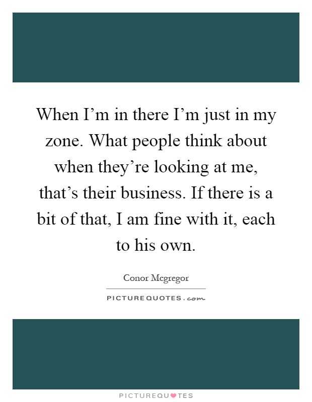 When I'm in there I'm just in my zone. What people think about when they're looking at me, that's their business. If there is a bit of that, I am fine with it, each to his own Picture Quote #1