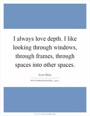 I always love depth. I like looking through windows, through frames, through spaces into other spaces Picture Quote #1