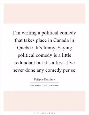 I’m writing a political comedy that takes place in Canada in Quebec. It’s funny. Saying political comedy is a little redundant but it’s a first. I’ve never done any comedy per se Picture Quote #1