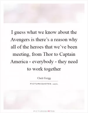 I guess what we know about the Avengers is there’s a reason why all of the heroes that we’ve been meeting, from Thor to Captain America - everybody - they need to work together Picture Quote #1