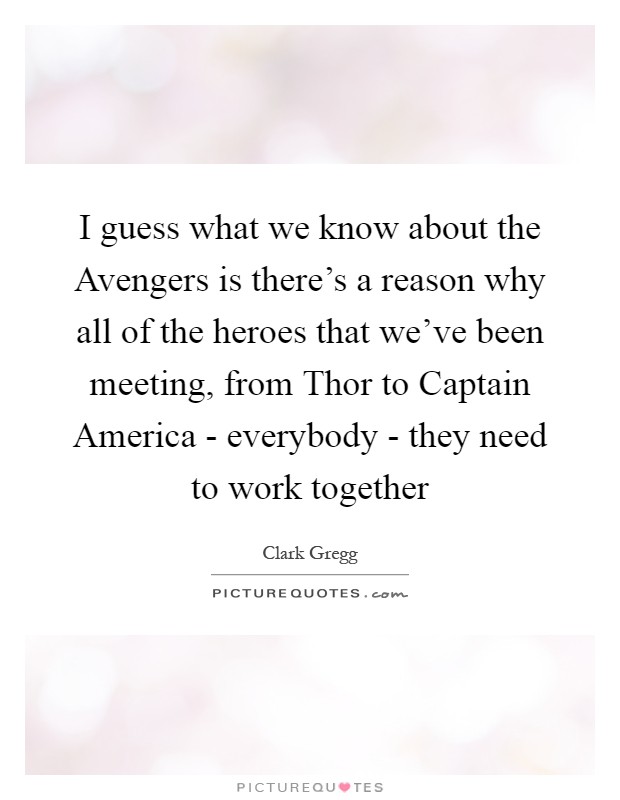 I guess what we know about the Avengers is there's a reason why all of the heroes that we've been meeting, from Thor to Captain America - everybody - they need to work together Picture Quote #1