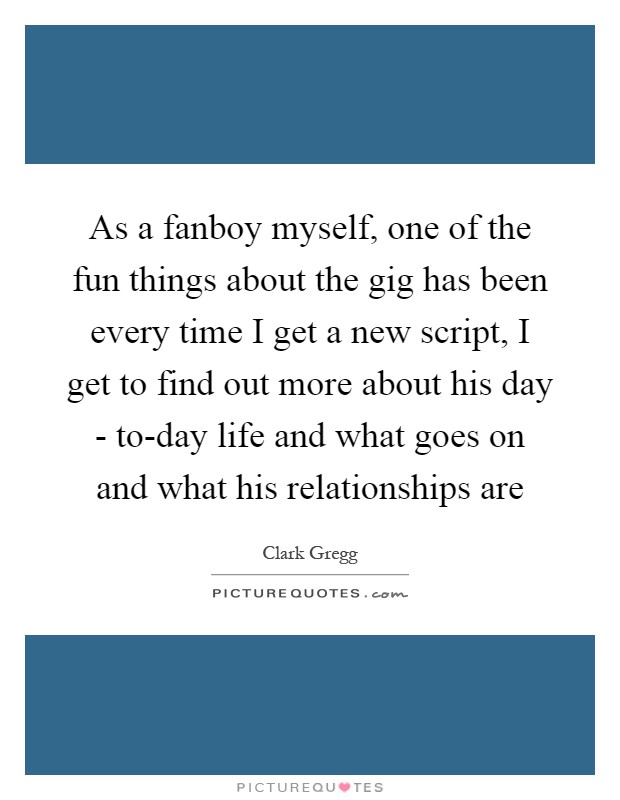 As a fanboy myself, one of the fun things about the gig has been every time I get a new script, I get to find out more about his day - to-day life and what goes on and what his relationships are Picture Quote #1