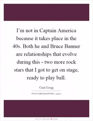 I’m not in Captain America because it takes place in the  40s. Both he and Bruce Banner are relationships that evolve during this - two more rock stars that I got to get on stage, ready to play ball Picture Quote #1