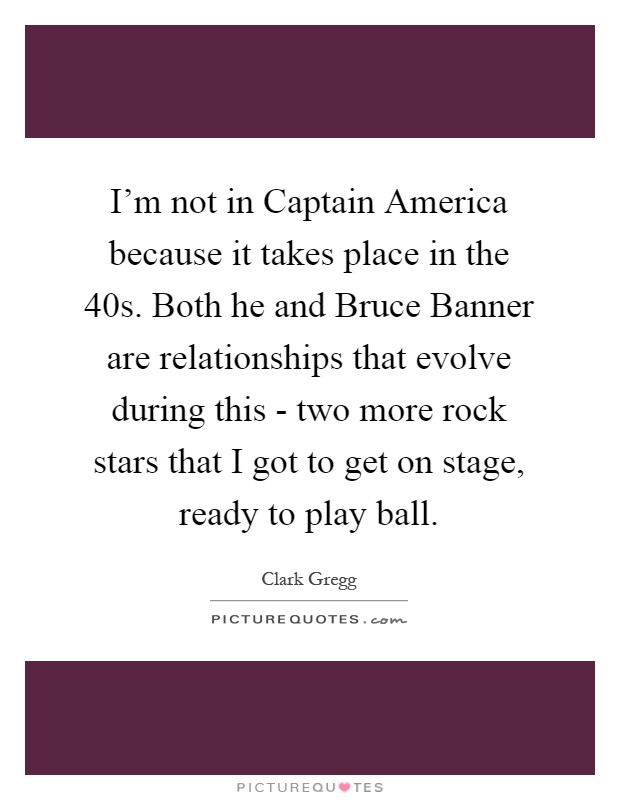 I'm not in Captain America because it takes place in the  40s. Both he and Bruce Banner are relationships that evolve during this - two more rock stars that I got to get on stage, ready to play ball Picture Quote #1